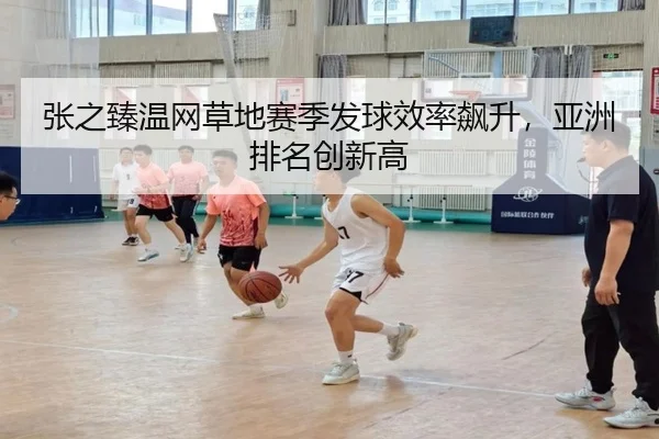 张之臻温网草地赛季发球效率飙升，亚洲排名创新高