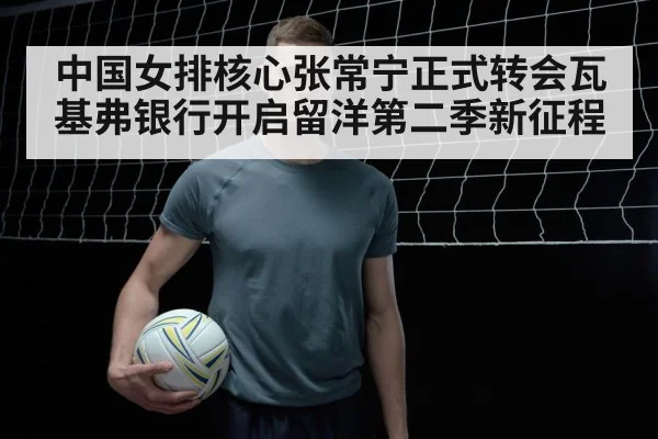 中国女排核心张常宁正式转会瓦基弗银行开启留洋第二季新征程